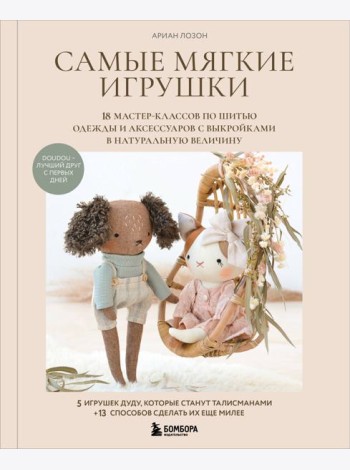 Самые мягкие игрушки. 18 мастер-классов по шитью одежды и аксессуаров с выкройками в натуральную величину.