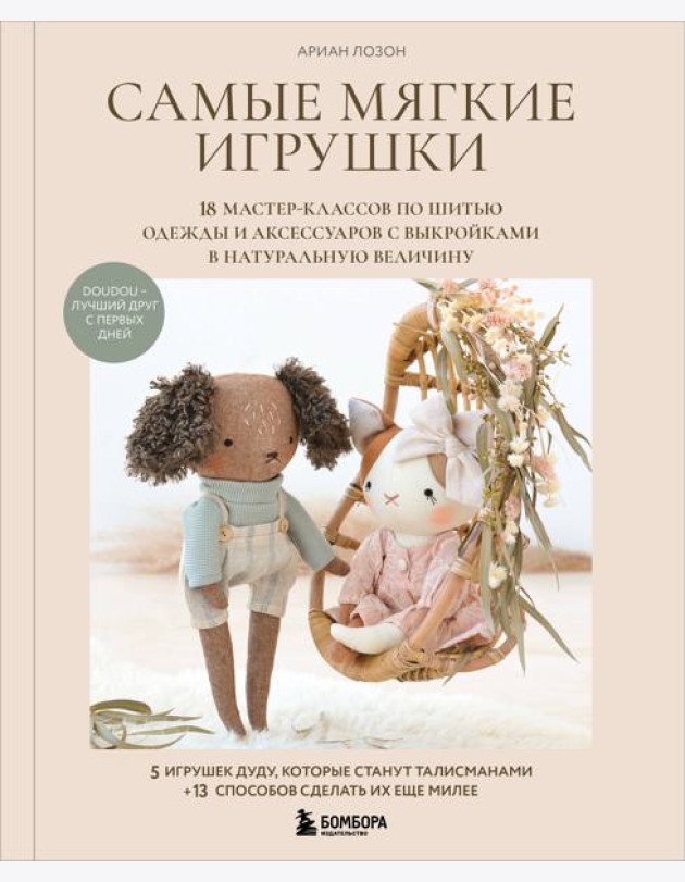 Самые мягкие игрушки. 18 мастер-классов по шитью одежды и аксессуаров с выкройками в натуральную величину.