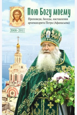 Пою Богу моему. Проповеди, беседы, наставления архимандрита Петра (Афанасьева). 2008-2011: Сборник