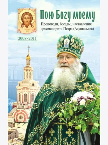 Пою Богу моему. Проповеди, беседы, наставления архимандрита Петра (Афанасьева). 2008-2011: Сборник