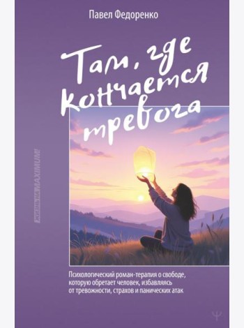 Там, где кончается тревога. Психологический роман-терапия о свободе, которую обретает человек, избавляясь от тревожности, страхов и панических атак