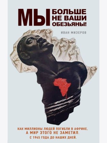 Мы больше не ваши обезьяны! Как миллионы людей погибли в Африке, а мир этого не заметил. С 1945 года до наших дней
