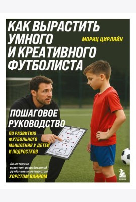 Как вырастить умного и креативного футболиста. Пошаговое руководство по развитию футбольного мышления у детей и подростков