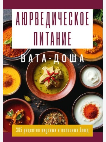 Аюрведическое питание. ВАТА-ДОША. Здоровье, легкость и гармония круглый год. 365 рецептов вкусных и полезных блюд