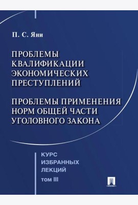 Курс избранных лекций. В 3 т. Т. 3: Проблемы квалификации экономических преступлений. Проблемы применения норм Общей части уголовного закона