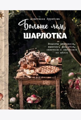 Больше чем шарлотка. Рецепты завтраков, выпечки, десертов, напитков и заготовок из яблок